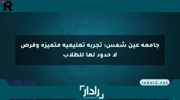 جامعة عين شمس: تجربة تعليمية متميزة وفرص لا حدود لها للطلاب